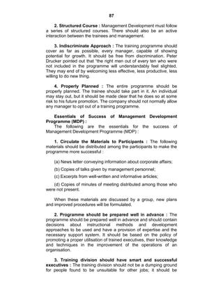 87
2. Structured Course : Management Development must follow
a series of structured courses. There should also be an active
interaction between the trainees and management.
3. Indiscriminate Approach : The training programme should
cover as far as possible, every manager, capable of showing
potential for growth. It should be free from discrimination. Peter
Drucker pointed out that ―the right men out of every ten who were
not included in the programme will understandably feel slighted.
They may end of by welcoming less effective, less productive, less
willing to do new thing.
4. Properly Planned : The entire programme should be
properly planned. The trainee should take part in it. An individual
may stay out, but it should be made clear that he does so at some
risk to his future promotion. The company should not normally allow
any manager to opt out of a training programme.
Essentials of Success of Management Development
Programme (MDP) :
The following are the essentials for the success of
Management Development Programme (MDP) :
1. Circulate the Materials to Participants : The following
materials should be distributed among the participants to make the
programme more successful :
(a) News letter conveying information about corporate affairs;
(b) Copies of talks given by management personnel;
(c) Excerpts from well-written and informative articles;
(d) Copies of minutes of meeting distributed among those who
were not present.
When these materials are discussed by a group, new plans
and improved procedures will be formulated.
2. Programme should be prepared well in advance : The
programme should be prepared well in advance and should contain
decisions about instructional methods and development
approaches to be used and have a provision of expertise and the
necessary support system. It should be based on the policy of
promoting a proper utilisation of trained executives, their knowledge
and techniques in the improvement of the operations of an
organisation.
3. Training division should have smart and successful
executives : The training division should not be a dumping ground
for people found to be unsuitable for other jobs; it should be
 