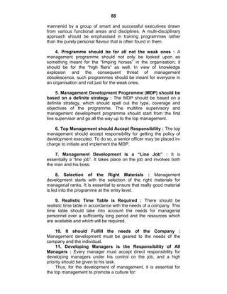88
mannered by a group of smart and successful executives drawn
from various functional areas and disciplines. A multi-disciplinary
approach should be emphasised in training programmes rather
than the purely personal flavour that is often found in them.
4. Programme should be for all not the weak ones : A
management programme should not only be looked upon as
something meant for the ―limping horses‖ in the organisation; it
should be for the ―high fliers‖ as well. In view of knowledge
explosion and the consequent threat of management
obsolescence, such programmes should be meant for everyone in
an organisation and not just for the weak ones.
5. Management Development Programme (MDP) should be
based on a definite strategy : The MDP should be based on a
definite strategy, which should spell out the type, coverage and
objectives of the programme. The multitire supervisory and
management development programme should start from the first
line supervisor and go all the way up to the top management.
6. Top Management should Accept Responsibility : The top
management should accept responsibility for getting the policy of
development executed. To do so, a senior officer may be placed in-
charge to initiate and implement the MDP.
7. Management Development is a “Line Job” : It is
essentially a ―line job‖. It takes place on the job and involves both
the man and his boss.
8. Selection of the Right Materials : Management
development starts with the selection of the right materials for
managerial ranks. It is essential to ensure that really good material
is led into the programme at the entry level.
9. Realistic Time Table is Required : There should be
realistic time table in accordance with the needs of a company. This
time table should take into account the needs for managerial
personnel over a sufficiently long period and the resources which
are available and which will be required.
10. It should Fulfill the needs of the Company :
Management development must be geared to the needs of the
company and the individual.
11. Developing Managers is the Responsibility of All
Managers : Every manager must accept direct responsibility for
developing managers under his control on the job, and a high
priority should be given to his task.
Thus, for the development of management, it is essential for
the top management to promote a culture for:
 