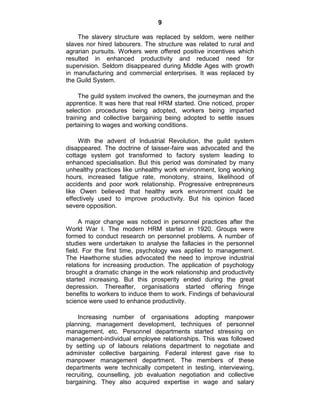 9
The slavery structure was replaced by seldom, were neither
slaves nor hired labourers. The structure was related to rural and
agrarian pursuits. Workers were offered positive incentives which
resulted in enhanced productivity and reduced need for
supervision. Seldom disappeared during Middle Ages with growth
in manufacturing and commercial enterprises. It was replaced by
the Guild System.
The guild system involved the owners, the journeyman and the
apprentice. It was here that real HRM started. One noticed, proper
selection procedures being adopted, workers being imparted
training and collective bargaining being adopted to settle issues
pertaining to wages and working conditions.
With the advent of Industrial Revolution, the guild system
disappeared. The doctrine of laisser-faire was advocated and the
cottage system got transformed to factory system leading to
enhanced specialisation. But this period was dominated by many
unhealthy practices like unhealthy work environment, long working
hours, increased fatigue rate, monotony, strains, likelihood of
accidents and poor work relationship. Progressive entrepreneurs
like Owen believed that healthy work environment could be
effectively used to improve productivity. But his opinion faced
severe opposition.
A major change was noticed in personnel practices after the
World War I. The modern HRM started in 1920. Groups were
formed to conduct research on personnel problems. A number of
studies were undertaken to analyse the fallacies in the personnel
field. For the first time, psychology was applied to management.
The Hawthorne studies advocated the need to improve industrial
relations for increasing production. The application of psychology
brought a dramatic change in the work relationship and productivity
started increasing. But this prosperity ended during the great
depression. Thereafter, organisations started offering fringe
benefits to workers to induce them to work. Findings of behavioural
science were used to enhance productivity.
Increasing number of organisations adopting manpower
planning, management development, techniques of personnel
management, etc. Personnel departments started stressing on
management-individual employee relationships. This was followed
by setting up of labours relations department to negotiate and
administer collective bargaining. Federal interest gave rise to
manpower management department. The members of these
departments were technically competent in testing, interviewing,
recruiting, counselling, job evaluation negotiation and collective
bargaining. They also acquired expertise in wage and salary
 