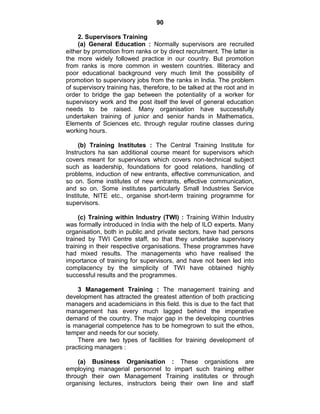 90
2. Supervisors Training
(a) General Education : Normally supervisors are recruited
either by promotion from ranks or by direct recruitment. The latter is
the more widely followed practice in our country. But promotion
from ranks is more common in western countries. Illiteracy and
poor educational background very much limit the possibility of
promotion to supervisory jobs from the ranks in India. The problem
of supervisory training has, therefore, to be talked at the root and in
order to bridge the gap between the potentiality of a worker for
supervisory work and the post itself the level of general education
needs to be raised. Many organisation have successfully
undertaken training of junior and senior hands in Mathematics,
Elements of Sciences etc. through regular routine classes during
working hours.
(b) Training Institutes : The Central Training Institute for
Instructors ha san additional course meant for supervisors which
covers meant for supervisors which covers non-technical subject
such as leadership, foundations for good relations, handling of
problems, induction of new entrants, effective communication, and
so on. Some institutes of new entrants, effective communication,
and so on. Some institutes particularly Small Industries Service
Institute, NITE etc., organise short-term training programme for
supervisors.
(c) Training within Industry (TWI) : Training Within Industry
was formally introduced in India with the help of ILO experts. Many
organisation, both in public and private sectors, have had persons
trained by TWI Centre staff, so that they undertake supervisory
training in their respective organisations. These programmes have
had mixed results. The managements who have realised the
importance of training for supervisors, and have not been led into
complacency by the simplicity of TWI have obtained highly
successful results and the programmes.
3 Management Training : The management training and
development has attracted the greatest attention of both practicing
managers and academicians in this field. this is due to the fact that
management has every much lagged behind the imperative
demand of the country. The major gap in the developing countries
is managerial competence has to be homegrown to suit the ethos,
temper and needs for our society.
There are two types of facilities for training development of
practicing managers :
(a) Business Organisation : These organistions are
employing managerial personnel to impart such training either
through their own Management Training institutes or through
organising lectures, instructors being their own line and staff
 