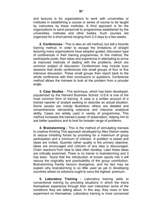 97
and lectures is for organizations to work with universities or
institutes in establishing a course or series of course to be taught
by instructors by these institutes. A third approach is for the
organizations to send personnel to programmes established by the
universities, institutes and other bodies. Such courses are
organized for a short period ranging from 2-3 days to a few weeks.
2. Conferences : This is also an old method, but still a favorite
training method. In order to escape the limitations of straight
lecturing many organizations have adopted guided, discussion type
of conferences in their training programmes. In this method, the
participants pools, their ideas and experience in attempting to arrive
at improved methods of dealing with the problems, which are
common subject of discussion; Conferences may include buzz
sessions that divide conferences into small groups of four or five
intensive discussion. These small groups then report back to the
whole conference with their conclusions or questions. Conference
method allows the trainees to look at the problem from a prouder
angle.
3. Case Studies : This technique, which has been developed,
popularized by the Harvard Business School, U.S.A is one of the
most common form of training. A case is a written account of a
trained reporter of analyst seeking to describe an actual situation.
Some causes are merely illustrative; others are detailed and
comprehensive demanding extensive and intensive analytical
ability. Cases are widely used in variety of programmes. This
method increases the trainee‘s power of observation, helping him to
ask better questions and to look for broader range of problems.
4. Brainstorming : This is the method of stimulating trainees
to creative thinking This approach developed by Alex Osborn seeks
to reduce inhibiting forces by providing for a maximum of group
participation and a minimum of criticism. A problem is posed and
ideas are invited. Quantity rather quality is the primary objective.
Ideas are encouraged and criticism of any idea is discouraged.
Chain reactions from idea to idea often develop. Later these ideas
are critically examined. There is no trainer in brainstorming and it
has been found that the introduction of known eports into it will
reduce the originality and practicability of the group contribution,
Brainstorming frankly favours divergence, and his fact may be
explain why brainstorming is so little used as yet in developing
countries where no solutions ought to carry the highest premium.
5. Laboratory Training : Laboratory training adds to
conventional training by providing situations in which the trains
themselves experience through their own interaction some of the
conditions they are talking about. In this way, they more or less
experiment on themselves. Laboratory training is more concerned
 