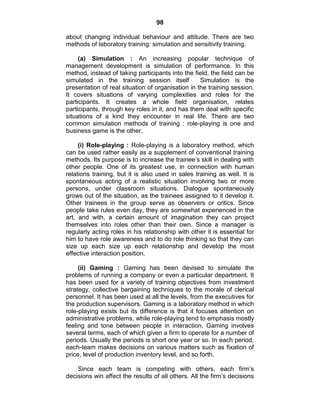 98
about changing individual behaviour and attitude. There are two
methods of laboratory training: simulation and sensitivity training.
(a) Simulation : An increasing popular technique of
management development is simulation of performance. In this
method, instead of taking participants into the field, the field can be
simulated in the training session itself Simulation is the
presentation of real situation of organisation in the training session.
It covers situations of varying complexities and roles for the
participants. It creates a whole field organisation, relates
participants, through key roles in it, and has them deal with specific
situations of a kind they encounter in real life. There are two
common simulation methods of training : role-playing is one and
business game is the other.
(i) Role-playing : Role-playing is a laboratory method, which
can be used rather easily as a supplement of conventional training
methods. Its purpose is to increase the trainee‘s skill in dealing with
other people. One of its greatest use, in connection with human
relations training, but it is also used in sales training as well. It is
spontaneous acting of a realistic situation involving two or more
persons, under classroom situations. Dialogue spontaneously
grows out of the situation, as the trainees assigned to it develop it.
Other trainees in the group serve as observers or critics. Since
people take rules even day, they are somewhat experienced in the
art, and with, a certain amount of imagination they can project
themselves into roles other than their own. Since a manager is
regularly acting roles in his relationship with other it is essential for
him to have role awareness and to do role thinking so that they can
size up each size up each relationship and develop the most
effective interaction position.
(ii) Gaming : Gaming has been devised to simulate the
problems of running a company or even a particular department. It
has been used for a variety of training objectives from investment
strategy, collective bargaining techniques to the morale of clerical
personnel. It has been used at all the levels, from the executives for
the production supervisors. Gaming is a laboratory method in which
role-playing exists but its difference is that it focuses attention on
administrative problems, while role-playing tend to emphasis mostly
feeling and tone between people in interaction. Gaming involves
several terms, each of which given a firm to operate for a number of
periods. Usually the periods is short one year or so. In each period,
each-team makes decisions on various matters such as fixation of
price, level of production inventory level, and so forth.
Since each team is competing with others, each firm‘s
decisions win affect the results of all others. All the firm‘s decisions
 