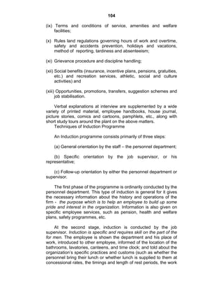 104
(ix) Terms and conditions of service, amenities and welfare
facilities;
(x) Rules land regulations governing hours of work and overtime,
safety and accidents prevention, holidays and vacations,
method of reporting, tardiness and absenteeism;
(xi) Grievance procedure and discipline handling;
(xii) Social benefits (insurance, incentive plans, pensions, gratuities,
etc.) and recreation services, athletic, social and culture
activities) and
(xiii) Opportunities, promotions, transfers, suggestion schemes and
job stabilisation.
Verbal explanations at interview are supplemented by a wide
variety of printed material, employee handbooks, house journal,
picture stories, comics and cartoons, pamphlets, etc., along with
short study tours around the plant on the above matters.
Techniques of Induction Programme
An Induction programme consists primarily of three steps:
(a) General orientation by the staff – the personnel department;
(b) Specific orientation by the job supervisor, or his
representative;
(c) Follow-up orientation by either the personnel department or
supervisor.
The first phase of the programme is ordinarily conducted by the
personnel department. This type of induction is general for it gives
the necessary information about the history and operations of the
firm - the purpose which is to help an employee to build up some
pride and interest in the organization. Information is also given on
specific employee services, such as pension, health and welfare
plans, safety programmes, etc.
At the second stage, induction is conducted by the job
supervisor. Induction is specific and requires skill on the part of the
for men. The employee is shown the department and his place of
work, introduced to other employee, informed of the location of the
bathrooms, lavatories, canteens, and time clock; and told about the
organization‘s specific practices and customs (such as whether the
personnel bring their lunch or whether lunch is supplied to them at
concessional rates, the timings and length of rest periods, the work
 