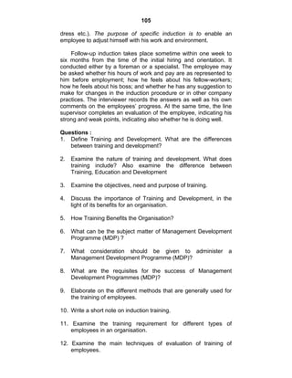 105
dress etc.). The purpose of specific induction is to enable an
employee to adjust himself with his work and environment.
Follow-up induction takes place sometime within one week to
six months from the time of the initial hiring and orientation. It
conducted either by a foreman or a specialist. The employee may
be asked whether his hours of work and pay are as represented to
him before employment; how he feels about his fellow-workers;
how he feels about his boss; and whether he has any suggestion to
make for changes in the induction procedure or in other company
practices. The interviewer records the answers as well as his own
comments on the employees‘ progress. At the same time, the line
supervisor completes an evaluation of the employee, indicating his
strong and weak points, indicating also whether he is doing well.
Questions :
1. Define Training and Development. What are the differences
between training and development?
2. Examine the nature of training and development. What does
training include? Also examine the difference between
Training, Education and Development
3. Examine the objectives, need and purpose of training.
4. Discuss the importance of Training and Development, in the
light of its benefits for an organisation.
5. How Training Benefits the Organisation?
6. What can be the subject matter of Management Development
Programme (MDP) ?
7. What consideration should be given to administer a
Management Development Programme (MDP)?
8. What are the requisites for the success of Management
Development Programmes (MDP)?
9. Elaborate on the different methods that are generally used for
the training of employees.
10. Write a short note on induction training.
11. Examine the training requirement for different types of
employees in an organisation.
12. Examine the main techniques of evaluation of training of
employees.
 