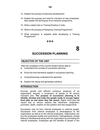 106
13. Explain the process of executive development.
14. Explain the purpose and need for induction of new employees.
Also explain the techniques of an induction programme.
15. Write a detail note on Training Practice in India
16. What is the process of Designing Training Programme?
17. What procedure is adopted while developing a Training
Programme?

8
SUCCESSION PLANNING
OBJECTIVE OF THE UNIT
After the completion of the unit the student will be able to :
a. Understand the concept of succession planning
b. Know the time framework applied in succession planning
c. Comprehensively understand the elements
d. Explore the issues and generalize solutions
INTRODUCTION
Survival, growth and efficient continous existence of an
organization requires a succession of people to fill various
important jobs. The purpose of succession planning is to
identify, develop and make the people ready to occupy higher
level jobs as and when they fall vacant. Higher level jobs fall
vacant due to various reasons like retirement, resignation,
promotion, death, creation of new position and new assignments.
Succession may be from internal employees or external people.
Succession from internal employees is advantageous to the
organization as well as to the internal employees. Organization can
buy the employees loyalty and commitment, belongingness, shared
feeling of development along with the organization by promoting the
internal employees. Employees get the benefits of growth in the
 