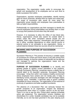 107
organization. The organization mostly prefer to encourage the
growth and development of its employees and as such tend to
prefer succession from within.
Organizations, appraise employees potentialities, identify training
gaps for future vacancies, develop them for higher and varied jobs.
The scope of succession plan would be more when the
organization grows steadily and employees have potentialities to
take up higher responsibilities.
Professionally run organizations ask their managers to identify the
internal employees having potentialities and develop them in order
to occupy their positions as and when they fall vacant
However, it is necessary to allow the inflow of new blood also.
Hence, organizations should also search for outside talent in
certain cases like when competent internal people are not
available, when major expansion, diversification and growth plans
are in offing, complete dependence on either internal source or
external source is not advisable to any organization. Hence, a
judicial balance between these two sources should be maintained.
MEANING AND PURPOSE OF SUCCESSION
PLANNING
Succession Planning is ―The process of ensuring a suitable supply
of successors for current and future senior or key jobs arising from
business strategy, so that the careers of individuals can be planned
and managed to optimize the organizations needs and the
individuals aspirations.
PURPOSE OF SUCCESSION PLANNING is to identify and
develop people to replace current jobholders in key positions.
Through Succession Planning, companies assure a steady flow of
internal talent to fill important vacancies. Succession Planning
encourages ‗ hiring from within’ and creates a healthy environment
where employees have careers and not merely jobs. It helps in
identifying human resources shortages and skill shortages before
openings occur. Thereafter, it becomes easy to groom qualified
candidates for future vacancies. The organization is thus assured of
continuity of operations and better qualified incumbents.
The absence of a Succession Plan can seriously hamper the
growth prospects of an organization. Imagine the disastrous
consequences when there is a sudden vacuum at the top level.
There is no one to see the ship. Critical plans needing immediate
action get postponed. The organization remains headless and
directionless for a while. Suitable candidates may not be available
internally, as no one has been groomed in the past, keeping such
 