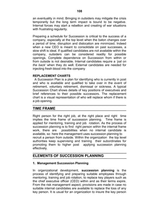 108
an eventuality in mind. Bringing in outsiders may mitigate the crisis
temporarily but the long term impact is bound to be negative.
Internal forces may start a rebellion and creating of war situations
with frustrating regularity.
Preparing a schedule for Succession is critical to the success of a
company, especially at the top levet when the baton changes over
a period of time, disruption and dislocation are minimized. Indeed
when a new CEO is meant to consolidate on past successes, a
slow shift is ideal. If qualified candidates are not available within the
company, outsiders can be considered readily for possible
openings. Complete dependence on Succession from within or
from outside is not desirable. Internal candidates require a ‘pat on
the back’ when they do well. External candidates are needed for
injecting fresh blood into the company
REPLACEMENT CHARTS
A Succession Plan is a plan for identifying who is currently in post
and who is available and qualified to take over in the event of
retirement, voluntary retirement, dismissal or sickness. A typical
Succession Chart shows details of key positions of executives and
brief references to their possible successors. The replacement
chart is a visual representation of who will replace whom if there is
a job opening.
TIME FRAME
Right person for the right job, at the right place and right time
implies the time frame of succession planning. Time frame is
applied for mentoring, training and job rotation. As the process of
succession planning is to find right person within the internal frame
work, there are possibilities when no internal candidate is
available, so here the management uses succession planning to
recruit a person from outside. Within the organization the top level
authorities keep supervising and training their subordinates for
promoting them to higher post applying succession planning
effectively.
ELEMENTS OF SUCCESSION PLANNING
1. Management Succession Planning
In organizational development, succession planning is the
process of identifying and preparing suitable employees through
mentoring, training and job rotation, to replace key players such as
the chief executive officer (CEO) within and as their terms expire.
From the risk management aspect, provisions are made in case no
suitable internal candidates are available to replace the loss of any
key person. It is usual for an organization to insure the key person
 