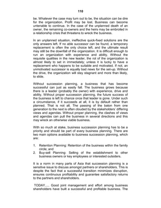 110
be. Whatever the case may turn out to be, the situation can be dire
for the organization. Profit may be lost. Business can become
untenable to continue. In the case of the unplanned death of an
owner, the remaining co-owners and the heirs may be embroiled in
a relationship crisis that threatens to wreck the business.
In an unplanned situation, ineffective quick-fixed solutions are the
only answers left. If no able successor can be found, a temporary
replacement is often the only choice left, and the ultimate result
may still be the downfall of the organization. It is difficult enough to
run an organization with experience and ability. Without the
requisite qualities in the new leader, the rot of the organization is
almost likely to set in immediately; unless it is lucky to have a
replacement who happens to be suitable and motivated. If not, an
unmotivated successor is equally bad news for the set-up. Without
the drive, the organization will stay stagnant and more than likely,
to slide.
Without succession planning, a business that has become
successful can just as easily fall. The business grows because
there is a leader (probably the owner) with experience, drive and
ability. Without proper succession planning, the future success of
the business is left to chance once that leader is gone. Under such
a circumstance, if it succeeds at all, it is by default rather than
planned. That is not all. The passing of the baton from one
generation to the next is often clouded by the stakeholders‘ differing
views and agendas. Without proper planning, the clashes of views
and agendas can pull the business in several directions and this
may wreck an otherwise viable business.
With so much at stake, business succession planning has to be a
priority and should be part of every business planning. There are
two main options available to business succession planning, which
are:
1. Retention Planning: Retention of the business within the family
circle; and
2. Buy-sell Planning: Selling of the establishment to other
business owners or key employees or interested outsiders.
It is a norm in many parts of Asia that succession planning is a
sensitive issue to discuss amongst partners or shareholders. This is
despite the fact that a successful transition minimizes disruption,
ensures continuous profitability and guarantee satisfactory returns
to the partners and shareholders.
TODAY..... Good joint management and effort among business
shareholders have built a successful and profitable business. The
 