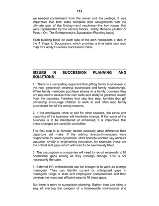 112
we needed commitment from the owner and the protégé. It was
imperative that both sides complete their assignments with the
ultimate goal of the finding—and resolving—the key issues that
were represented by the various blocks. -Harry McCabe (Author of
Pass It On: The Entrepreneur's Succession Planning book)
Each building block on each side of the arch represents a step in
the 7 Steps to Succession, which provides a time table and road
map for Family Business Succession Plans.
ISSUES IN SUCCESSION PLANNING AND
SOLUTIONS
1. There is a compelling argument that gifting family businesses to
the next generation destroys businesses and family relationships.
When family members purchase shares in a family business they
are required to assess their own skills and ability to generate wealth
from the business. Families that skip this step, families that gift
ownership encourage children to work in and often lead family
businesses for all the wrong reasons.
2. If the employees retire or exit for other reasons, the ethos and
dynamics of the business will inevitably change. If the value of the
business is to be maintained or enhanced, it is imperative that
these changes are carefully controlled.
The first step is to formally decide precisely what difference their
departure will make. If the retiring directors/managers were
responsible for sales dynamism, strict financial control, key account
customer loyalty or engineering innovation, for example, these are
the critical skill gaps which will need to be seemlessly filled.
3. The assumption is companies will need to recruit externally to fill
operational gaps arising as they undergo change. This is not
necessarily the case.
4. External HR professionals can be brought in to work as change
managers. They can identify current or anticipated gaps in
managers' range of skills and employees' competencies and then
develop the most cost efficient ways to fill these gaps.
But there is more to succession planning. Rather than just being a
way of averting the dangers of a foreseeable motivational and
 