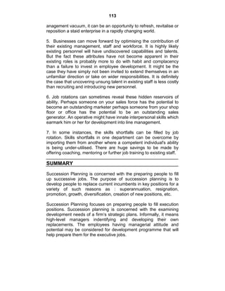 113
anagement vacuum, it can be an opportunity to refresh, revitalise or
reposition a staid enterprise in a rapidly changing world.
5. Businesses can move forward by optimising the contribution of
their existing management, staff and workforce. It is highly likely
existing personnel will have undiscovered capabilities and talents.
But the fact these attributes have not become apparent in their
existing roles is probably more to do with habit and complacency
than a failure to invest in employee development. It might be the
case they have simply not been invited to extend themselves in an
unfamiliar direction or take on wider responsibilities. It is definitely
the case that uncovering unsung talent in existing staff is less costly
than recruiting and introducing new personnel.
6. Job rotations can sometimes reveal these hidden reservoirs of
ability. Perhaps someone on your sales force has the potential to
become an outstanding marketer perhaps someone from your shop
floor or office has the potential to be an outstanding sales
generator. An operative might have innate interpersonal skills which
earmark him or her for development into line management.
7. In some instances, the skills shortfalls can be filled by job
rotation. Skills shortfalls in one department can be overcome by
importing them from another where a competent individual's ability
is being under-utilised. There are huge savings to be made by
offering coaching, mentoring or further job training to existing staff.
SUMMARY
Succession Planning is concerned with the preparing people to fill
up successive jobs. The purpose of succession planning is to
develop people to replace current incumbents in key positions for a
variety of such reasons as : superannuation, resignation,
promotion, growth, diversification, creation of new positions, etc.
Succession Planning focuses on preparing people to fill execution
positions. Succession planning is concerned with the examining
development needs of a firm‘s strategic plans. Informally, it means
high-level managers indentifying and developing their own
replacements. The employees having managerial attitude and
potential may be considered for development programme that will
help prepare them for the executive jobs.
 