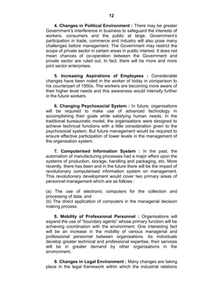 12
4. Changes in Political Environment : There may be greater
Government‘s interference in business to safeguard the interests of
workers, consumers and the public at large. Government‘s
participation in trade, commerce and industry will also pose many
challenges before management. The Government may restrict the
scope of private sector in certain areas in public interest. It does not
mean chances of co-operation between the Government and
private sector are ruled out. In fact, there will be more and more
joint sector enterprises.
5. Increasing Aspirations of Employees : Considerable
changes have been noted in the worker of today in comparison to
his counterpart of 1950s. The workers are becoming more aware of
their higher level needs and this awareness would intensify further
in the future workers.
6. Changing Psychosocial System : In future, organisations
will be required to make use of advanced technology in
accomplishing their goals while satisfying human needs. In the
traditional bureaucratic model, the organisations were designed to
achieve technical functions with a little consideration given to the
psychosocial system. But future management would be required to
ensure effective participation of lower levels in the management of
the organisation system.
7. Computerised Information System : In the past, the
automation of manufacturing processes had a major effect upon the
systems of production, storage, handling and packaging, etc. More
recently, there has been and in the future there will be the impact of
revolutionary computerised information system on management.
This revolutionary development would cover two primary areas of
personnel management which are as follows :
(a) The use of electronic computers for the collection and
processing of data, and
(b) The direct application of computers in the managerial decision
making process.
8. Mobility of Professional Personnel : Organisations will
expand the use of ―boundary agents‖ whose primary function will be
achieving coordination with the environment. One interesting fact
will be an increase in the mobility of various managerial and
professional personnel between organisations. As individuals
develop greater technical and professional expertise, their services
will be in greater demand by other organisations in the
environment.
9. Changes in Legal Environment : Many changes are taking
place in the legal framework within which the industrial relations
 