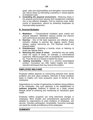120
goals, roles and responsibilities and strengthen communication
can reduce stress by eliminating uncertainty in critical aspects
of employee‘s jobs
4. Controlling the physical environment : Reducing stress in
the physical environment requires that management undertake
one or two different strategies. First by reducing noise, better
control of temperature, second by protecting employees by
improved safety equipment.
B. Personal Strategies
1. Meditation : Transcendental meditation gives mental and
physical relaxation. Meditation reduces anxiety and improve
work performance and gives job satisfaction.
2. Exercise : One of the least expensive and effective stress
reduction strategy is exercise like jogging, sports, fitness
classes, cycling, swimming etc. This improves mental and
physical health.
3. Entertainment : Watching a favorite movie or listening to
music can release stress
4. Removing the cause of stress : sometimes one can easily
check the cause of stress, for example, a confrontational
supervisor, difficult support staff, no possibility for advancement
etc. Thus the key is to reduce or lessen the cause.
5. seeking Counseling : Stress is a common psychological
problem. Counselors can offer helpful insights and stress-
reduction techniques that may remove the problem.
EMPLOYEE WELFARE
Employee welfare depends on overcoming personal crisis, family
problems and work place problems. Removal of these problems
leads to healthy and more productive years of service to the
employees.
Organisations try number of approaches to address rising problems
of the employees. One such approach is the establishment of
wellness programs. Wellness is defined as a freely chosen
lifestyle aimed at achieving and maintaining an individual‘s good
health.
Employee welfare programs can bring behavioral changes in
employees. More broader and comprehensive approaches are
adopted by organizations to solve problems of employees. Job
security, Voluntary participation, Accessibility, Insurance coverage
can boost the morale and efficiency of the employees.
SUMMARY
 