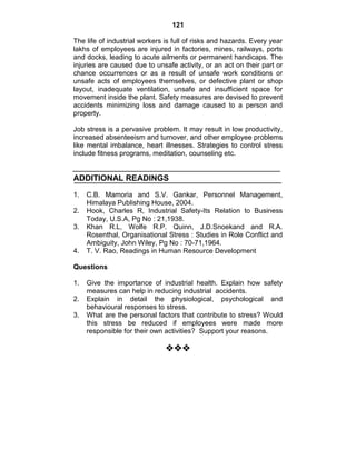 121
The life of industrial workers is full of risks and hazards. Every year
lakhs of employees are injured in factories, mines, railways, ports
and docks, leading to acute ailments or permanent handicaps. The
injuries are caused due to unsafe activity, or an act on their part or
chance occurrences or as a result of unsafe work conditions or
unsafe acts of employees themselves, or defective plant or shop
layout, inadequate ventilation, unsafe and insufficient space for
movement inside the plant. Safety measures are devised to prevent
accidents minimizing loss and damage caused to a person and
property.
Job stress is a pervasive problem. It may result in low productivity,
increased absenteeism and turnover, and other employee problems
like mental imbalance, heart illnesses. Strategies to control stress
include fitness programs, meditation, counseling etc.
ADDITIONAL READINGS
1. C.B. Mamoria and S.V. Gankar, Personnel Management,
Himalaya Publishing House, 2004.
2. Hook, Charles R, Industrial Safety-Its Relation to Business
Today, U.S.A, Pg No : 21,1938.
3. Khan R.L, Wolfe R.P. Quinn, J.D.Snoekand and R.A.
Rosenthal, Organisational Stress : Studies in Role Conflict and
Ambiguity, John Wiley, Pg No : 70-71,1964.
4. T. V. Rao, Readings in Human Resource Development
Questions
1. Give the importance of industrial health. Explain how safety
measures can help in reducing industrial accidents.
2. Explain in detail the physiological, psychological and
behavioural responses to stress.
3. What are the personal factors that contribute to stress? Would
this stress be reduced if employees were made more
responsible for their own activities? Support your reasons.

 