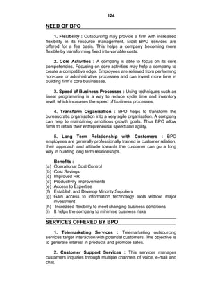 124
NEED OF BPO
1. Flexibility : Outsourcing may provide a firm with increased
flexibility in its resource management. Most BPO services are
offered for a fee basis. This helps a company becoming more
flexible by transforming fixed into variable costs.
2. Core Activities : A company is able to focus on its core
competencies. Focusing on core activities may help a company to
create a competitive edge. Employees are relieved from performing
non-core or administrative processes and can invest more time in
building firm‘s core businesses.
3. Speed of Business Processes : Using techniques such as
linear programming is a way to reduce cycle time and inventory
level, which increases the speed of business processes.
4. Transform Organisation : BPO helps to transform the
bureaucratic organisation into a very agile organisation. A company
can help to maintaining ambitious growth goals. Thus BPO allow
firms to retain their entrepreneurial speed and agility.
5. Long Term Relationship with Customers : BPO
employees are generally professionally trained in customer relation,
their approach and attitude towards the customer can go a long
way in building long term relationships.
Benefits :
(a) Operational Cost Control
(b) Cost Savings
(c) Improved HR
(d) Productivity Improvements
(e) Access to Expertise
(f) Establish and Develop Minority Suppliers
(g) Gain access to information technology tools without major
investment
(h) Increased flexibility to meet changing business conditions
(i) It helps the company to minimise business risks
SERVICES OFFERED BY BPO
1. Telemarketing Services : Telemarketing outsourcing
services target interaction with potential customers. The objective is
to generate interest in products and promote sales.
2. Customer Support Services : This services manages
customers inquiries through multiple channels of voice, e-mail and
chat.
 