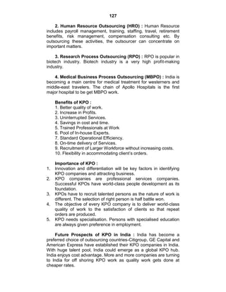 127
2. Human Resource Outsourcing (HRO) : Human Resource
includes payroll management, training, staffing, travel, retirement
benefits, risk management, compensation consulting etc. By
outsourcing these activities, the outsourcer can concentrate on
important matters.
3. Research Process Outsourcing (RPO) : RPO is popular in
biotech industry. Biotech industry is a very high profit-making
industry.
4. Medical Business Process Outsourcing (MBPO) : India is
becoming a main centre for medical treatment for westerners and
middle-east travelers. The chain of Apollo Hospitals is the first
major hospital to be get MBPO work.
Benefits of KPO :
1. Better quality of work.
2. Increase in Profits.
3. Uninterrupted Services.
4. Savings in cost and time.
5. Trained Professionals at Work
6. Pool of In-house Experts.
7. Standard Operational Efficiency.
8. On-time delivery of Services.
9. Recruitment of Larger Workforce without increasing costs.
10. Flexibility in accommodating client‘s orders.
Importance of KPO :
1. Innovation and differentiation will be key factors in identifying
KPO companies and attracting business.
2. KPO companies are professional services companies.
Successful KPOs have world-class people development as its
foundation.
3. KPOs have to recruit talented persons as the nature of work is
different. The selection of right person is half battle won.
4. The objective of every KPO company is to deliver world-class
quality of work to the satisfaction of clients so that repeat
orders are produced.
5. KPO needs specialisation. Persons with specialised education
are always given preference in employment.
Future Prospects of KPO in India : India has become a
preferred choice of outsourcing countries-Citigroup, GE Capital and
American Express have established their KPO companies in India.
With huge talent pool, India could emerge as a global KPO hub.
India enjoys cost advantage. More and more companies are turning
to India for off shoring KPO work as quality work gets done at
cheaper rates.
 