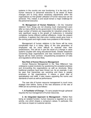 13
systems in the country are now functioning. It is the duty of the
human resource or personnel executive to be aware of these
changes and to bring about necessary adjustments within the
organisations so that greater utilisation of human resources can be
achieved. This, indeed, is and would remain a major challenge for
the personnel executive.
10. Management of Human Relations : On the ‗industrial
relations‘ front, things are not showing much improvement even
after so many efforts by the government in this direction. Though a
large number of factors are responsible for industrial unrest but a
very significant cause is the growth of multiunions in industrial
complexes having different political affiliations. Under the present
conditions, it appears that inter-union rivalries would grow more in
the coming years and might create more problems in the industry.
Management of human relations in the future will be more
complicated than it is today. Many of the new generation of
employees will be more difficult to motivate than their
predecessors. This will be in part the result of a change in value
systems coupled with rising educational levels. Greater skepticism
concerning large organisations and less reverence for authority
figures will be more common. Unquestioning acceptance of rules
and regulations will be less likely.
New Role of Human Resource Management
Human Resource Management in the ‗New Millenium‘ has
undergone a great revolution by questioning the accepted practices
and re-inventing the organisations as well as structures. Many
traditional practices have been thrown out. As an example, it can
be seen that hierarchies are vanishing and there is greater
emphasis on flat organisations. It means a great deal of
specialisation and skills. It also means upgrading the norms and
standards of work as well as performance.
The new role of human resource management is much more
strategic than before. Some of the new directions of the role of
HRM can be summed up as follows :
1. A Facilitator of Change : To carry people through upheaval
requires the true management of human resources.
2. An Integrated Approach to Management : Rather than
being an isolated function, human resource is regarded as a core
activity, one which shapes a company‘s values. In particular, this
can have an impact on customer service.
 