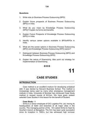 134
Questions
1. Write note on Business Process Outsourcing (BPO)
2. Explain future prospects of Business Process Outsourcing
(BPO) in India.
3. What do you mean by Knowledge Process Outsourcing
(KPO)? Explain its forms and benefits.
4. Explain Future Prospects of Knowledge Process Outsourcing
(KPO) in India.
5. Identify various career options available in BPOs/KPOs in
India.
6. What are the career options in Business Process Outsourcing
(BPO) and Knowledge Process Outsourcing (KPO) sector?
7. Distinguish between Business Process Outsourcing (BPO) and
Knowledge Process Outsourcing (KPO)
8. Explain the nature of Downsizing. Also point out strategy for
implementation of Downsizing.

11
CASE STUDIES
INTRODUCTION
Case method is an excellent medium for developing analytical
skill. It was started by Harvard Business School. This method is
increasingly being used by many other prestigious management
institute in India. University of Mumbai has introduced Case Study
method in revised course of M.Com. We have given sixteen
selected Case Studies in this lesson for the benefit of Student.
Case Study : 1
Sinha is a senior employee of CIC Logistics Pvt. Ltd. having its
headquarters at Delhi and branches at all major cities in the
country. The managing partner of the firm asked Sinha to head its
Southern branch at Bangalore. The firm has been quite successful
since its inception in 1950‘s, but has witnessed high turnover
 