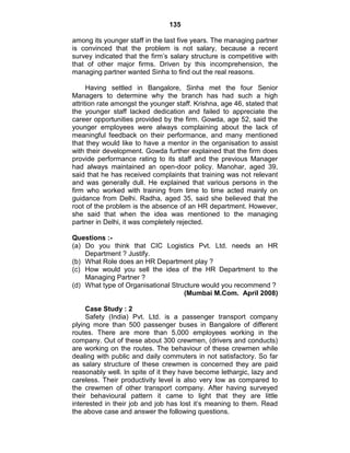 135
among its younger staff in the last five years. The managing partner
is convinced that the problem is not salary, because a recent
survey indicated that the firm‘s salary structure is competitive with
that of other major firms. Driven by this incomprehension, the
managing partner wanted Sinha to find out the real reasons.
Having settled in Bangalore, Sinha met the four Senior
Managers to determine why the branch has had such a high
attrition rate amongst the younger staff. Krishna, age 46, stated that
the younger staff lacked dedication and failed to appreciate the
career opportunities provided by the firm. Gowda, age 52, said the
younger employees were always complaining about the lack of
meaningful feedback on their performance, and many mentioned
that they would like to have a mentor in the organisation to assist
with their development. Gowda further explained that the firm does
provide performance rating to its staff and the previous Manager
had always maintained an open-door policy. Manohar, aged 39,
said that he has received complaints that training was not relevant
and was generally dull. He explained that various persons in the
firm who worked with training from time to time acted mainly on
guidance from Delhi. Radha, aged 35, said she believed that the
root of the problem is the absence of an HR department. However,
she said that when the idea was mentioned to the managing
partner in Delhi, it was completely rejected.
Questions :-
(a) Do you think that CIC Logistics Pvt. Ltd. needs an HR
Department ? Justify.
(b) What Role does an HR Department play ?
(c) How would you sell the idea of the HR Department to the
Managing Partner ?
(d) What type of Organisational Structure would you recommend ?
(Mumbai M.Com. April 2008)
Case Study : 2
Safety (India) Pvt. Ltd. is a passenger transport company
plying more than 500 passenger buses in Bangalore of different
routes. There are more than 5,000 employees working in the
company. Out of these about 300 crewmen, (drivers and conducts)
are working on the routes. The behaviour of these crewmen while
dealing with public and daily commuters in not satisfactory. So far
as salary structure of these crewmen is concerned they are paid
reasonably well. In spite of it they have become lethargic, lazy and
careless. Their productivity level is also very low as compared to
the crewmen of other transport company. After having surveyed
their behavioural pattern it came to light that they are little
interested in their job and job has lost it‘s meaning to them. Read
the above case and answer the following questions.
 