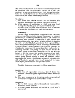 138
at a conclusion that middle level and lower level managers should
be associated with decision-making process as to get their
maximum, co-operation and contribution. He is taking whole matter
to the vice-president (Finance) and discussing it with him. Read the
case carefully and answer the following questions.
Questions :
1. How Aamir Khan should convene the vice-president that
individual decisions are less effective than group decisions?
2. Which scheme of participation of middle and lower level
manager he should suggest to vice-president (finance)?
3. What would be the overall implication of this move on the level
of satisfaction and efficiency of lower level managers?
Case Study : 7
Ganesh Desai, a professionally qualified engineer, has been
working in one of the production plants of the company as assistant
plant manager. After having worked for 5 years he gets promotional
opportunity. He is promoted to the position of plant manager and
transferred to another plant which is facing difficulty in meeting
production target and budgetary standards. He is highly ambitious
and authority oriented energetic person. he strongly believes that to
solve the problem rigid and close control should be exercised, he
should make decisions on his own and get them implemented by
exercising authority. After joining new plant he give directive to
each work station for increasing production by 10% and reducing
budget by 5%. He monitors the situation closely and had finally
dismissed 5 supervisors who fail in meeting production target
without giving patient hearing to them. He promotes senior
operators to the position of dismissed supervisors. Ultimately this
style of functioning yielded desired result, productivity increases
and budgetary deviations were brought under control.
Read the above case and answer the following questions.
Questions :
1. What kind of organisation behaviour, Ganesh Desai has
followed? Discuss the type of organisational climate created by
him.
2. Give your suggestions for improving existing organisational
climate considering relaxed control and self control.
Questions :
1. Do you think Nawal‘s father understood and interpreted the
Hawthorne studies correctly?
2. If you were Nawal, what would your reaction be to your father‘s
comments?
 