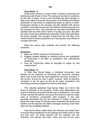 139
Case Study : 8
Fanta-Cola Limited is a great Indian company producing and
distributing cold drinks in India. The company has been in existence
for the last 15 years. It has a big manufacturing plant situated in
Delhi and a fleet of trucks for the purpose of controlled and efficient
distribution of cold drinks to neighboring states as well as in Delhi.
Employees working in the company are fully satisfied with service
conditions, promotional avenues and welfare schemes launched by
the company for them. The customers so also feel comfortable and
satisfied with the drink both in terms of quality and price. But after
the entry of two big multinational companies, Fanta-Cola and Pepsi,
the entire situation has changed. Fanta-Cola has lost 90% of its
market share to these companies and it has become very difficult to
compete with them.
Read the above case carefully and answer the following
questions.
Questions :
1. Make our SWOT analysis of Fanta-Cola Ltd.
2. Suggest suitable strategy for mainting survival and profitability
of Fanta-Cola in the light of competition with multinational
companies.
3 How can Fanta-Cola utilise its strengths to regain its, lost
market share?
Case Study : 9
In 1990 Vijay Kumar Desai, a chartered accountant, was
elected as the chairman of Promising Life Insurance company
which was at that time the third largest life insurance company in
the country. During the next 5 years, however, while its business
increased, it did not grow as fast as its major competitors and
Promising Company dropped from third to sixth place.
This naturally perturbed Vijay Kumar Desai as it did to the
board of directors of the company. Finally, after deliberations the
board of directors concluded that the lack of leadership in the sales
of both ordinary life policies and group life insurance was the major
case of company‘s comparative slow progress. It was also
generally concluded that the two directors in charge of sales in
these two major areas of business were competent executives and
leaders, but the regional and district managers working under them
were not very competent leaders.
Vijay Kumar Desai called these two directors and asked them
to ensure strong leadership at the regional and district level or else
quit their jobs. As these directors left the meeting with the
chairman, one director told other. ―Now just how do we make
 