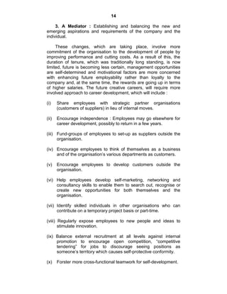 14
3. A Mediator : Establishing and balancing the new and
emerging aspirations and requirements of the company and the
individual.
These changes, which are taking place, involve more
commitment of the organisation to the development of people by
improving performance and cutting costs. As a result of this, the
duration of tenure, which was traditionally long standing, is now
limited, future is becoming less certain, management opportunities
are self-determined and motivational factors are more concerned
with enhancing future employability rather than loyalty to the
company and, at the same time, the rewards are going up in terms
of higher salaries. The future creative careers, will require more
involved approach to career development, which will include :
(i) Share employees with strategic partner organisations
(customers of suppliers) in lieu of internal moves.
(ii) Encourage independence : Employees may go elsewhere for
career development, possibly to return in a few years.
(iii) Fund-groups of employees to set-up as suppliers outside the
organisation.
(iv) Encourage employees to think of themselves as a business
and of the organisation‘s various departments as customers.
(v) Encourage employees to develop customers outside the
organisation.
(vi) Help employees develop self-marketing, networking and
consultancy skills to enable them to search out, recognise or
create new opportunities for both themselves and the
organisation.
(vii) Identify skilled individuals in other organisations who can
contribute on a temporary project basis or part-time.
(viii) Regularly expose employees to new people and ideas to
stimulate innovation.
(ix) Balance external recruitment at all levels against internal
promotion to encourage open competition, ―competitive
tendering‖ for jobs to discourage seeing positions as
someone‘s territory which causes self-protective conformity.
(x) Forster more cross-functional teamwork for self-development.
 