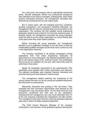 143
For a long time, the company had no well-defined recruitment
policy. Several employees without any professional background
were elevated to the posts of managers. Subsequently, when these
persons demanded promotion, the management conceded their
demands by promoting them to even higher posts.
But in recent years, with the changing eocnomic conditions,
growing competitions, and consequent marketing difficulties, the
management felt the need for infusing fresh and young blood in the
organisation. The company felt that qualified young engineering
graduates would be best suited for the front-line executive posts. If
properly trained, the management concluded the young engineers
would be able to put the whole organisation on sound footing after
a few years when they reach higher positions.
Before recruiting the young graduates, the management
decided to put a qualifiation embargo on the old times so that the
inadequately qualified managers would never have a chance to rise
in the organisation hierarchy.
The company advertised in all leading newspapers inviting
applications from First Class Engineering Graduates for
appointment as Junior Executives. The selected candidates were to
get an all inclusive salary of Rs. 3,000 per month. The candidataes
were to be put on probation for one year, after which they could be
confirmed in their posts.
Nearly 30 candidates rresponded to the advertisement. Fifty
candidates were selected after written examination and interview.
The selected candidates were imparted intensive theoretical and
practical training and were placed in various shops.
The management started watching the functioning of the
various shops that were run by the young and qualified executives.
But they found no improvement.
Meanwhile, discontent was growing in the ‗old timers‘. They
protested that their promotion opportunities were blocked by the
management‘s new recruitment policy. On the other hand the new
executives complained that thee was no job satisfaction.
Subsequently the management was very much perturbed when 27
of the new executive submitted heir resignations one afte another.
The management also learnt that the remaining graduate engineers
were also in search of better prospects elsewhere.
The Chief Human Resource Manager of the company
conducted an ‗exit interview‘ of the graduate engineers leaving their
 