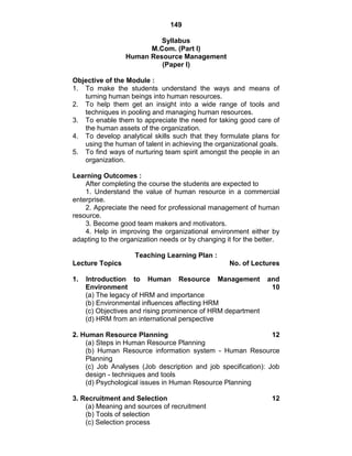 149
Syllabus
M.Com. (Part I)
Human Resource Management
(Paper I)
Objective of the Module :
1. To make the students understand the ways and means of
turning human beings into human resources.
2. To help them get an insight into a wide range of tools and
techniques in pooling and managing human resources.
3. To enable them to appreciate the need for taking good care of
the human assets of the organization.
4. To develop analytical skills such that they formulate plans for
using the human of talent in achieving the organizational goals.
5. To find ways of nurturing team spirit amongst the people in an
organization.
Learning Outcomes :
After completing the course the students are expected to
1. Understand the value of human resource in a commercial
enterprise.
2. Appreciate the need for professional management of human
resource.
3. Become good team makers and motivators.
4. Help in improving the organizational environment either by
adapting to the organization needs or by changing it for the better.
Teaching Learning Plan :
Lecture Topics No. of Lectures
1. Introduction to Human Resource Management and
Environment 10
(a) The legacy of HRM and importance
(b) Environmental influences affecting HRM
(c) Objectives and rising prominence of HRM department
(d) HRM from an international perspective
2. Human Resource Planning 12
(a) Steps in Human Resource Planning
(b) Human Resource information system - Human Resource
Planning
(c) Job Analyses (Job description and job specification): Job
design - techniques and tools
(d) Psychological issues in Human Resource Planning
3. Recruitment and Selection 12
(a) Meaning and sources of recruitment
(b) Tools of selection
(c) Selection process
 