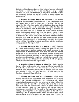 16
between right and wrong, between that which is just and unjust and
merit and non-merit. In other words, he should be a good judge
when he sits on a selection board, a fair person when he advises
on disciplinary matters and a good observer of right conduct in an
organisation.
4. Human Resource Man as an Executive : The human
resource man must execute the decisions of the management and
its policies with speed, accuracy and objectivity. He has to
streamline the office, tone up the administration and set standards
of performance. He has to coordinate the control functions in
relation to the various other divisions and, in doing so he should be
in a position to bring unity of purpose and direction in the activities
of the personnel department. He must ask relevant questions and
not be merely involved in the office routine whereby the status quo
is maintained. He should have the inquisitiveness to find out causes
of delay, tardy work and wasteful practices, and should be keen to
eliminate those activities from the personnel functions which have
either outlived their utility or are not consistent with the objectives
and purposes of the organisation.
5. Human Resource Man as a Leader : Being basically
concerned with people or groups of people, and being placed in the
group dynamics of various political and social functions of an
organisation, a Human resource man must not shirk the role of
leadership in an organisation. He, by setting his own example and
by working towards the objectives of sound personnel management
practices, must inspire his people and motivate them towards better
performance. He should resolve the conflicts of different groups
and build up teamwork in the organisation.
6. Human Resource Man as a Humanist : Deep faith in
human values and empathy with human problems, especially in
less developed countries, are the sine qua non for a Human
resource man. He has to deal with people who toil at various levels
and partake of their joys and sorrows. He must perform his
functions with sensitivity and feeling.
7. Human Resource Man as a Visionary : While every
leading function of an organisation must evolve its vision of the
future, the primary responsibility for developing the social
organisation towards purposive and progressive action fall on the
personnel man. He should be a thinker who sets the pace for
policy-making in an organisation in the area of human relations and
should gradually work out new patterns of human relations
management consistent with the needs of the organisation and the
society. He must ponder on the social obligations of the enterprise,
especially if it is in the public sector, where one has to work within
the framework of social accountability. He should be in close touch
 