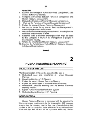 18
Questions :
1. Examine the concept of Human Resource Management. Also
discuss its Nature (Features).
2. Compare and Contrast between Personnel Management and
Human Resource Management.
3. Discuss the Objectives of Human Resource Management.
4. What are the Functions of Human Resource Management?
5. Explain the legacy of Human Resource Management.
6. Discuss the Issues Facing Human Resource Management in
the changing Business Environment.
7. Discuss some of the Emerging Issues in HRM. Also explain the
New Role and Directions in HRM.
8. Elaborate some of the main challenges which might be faced
by the Managers in future in the management of people in
Business and Industry.
9. What is the importance of Human Resource Management?
10. Examine the Functions and Role of Human Resource Manager
in Industrial Organisations.

2
HUMAN RESOURCE PLANNING
OBJECTIVE OF THE UNIT
After the completion of the unit the student will be able to
1. Understand need and importance of Human Resource
Planning
2. Know the objectives of HR Planning
3. Explain the steps in Human Resource Planning
4. Explain the various types of Human Resource Planning
5. Understand Corporate Planning and the Human Resource
Planning Process
6. Explain Human Resource Information System
7. Understand current interest in HR Planning
INTRODUCTION
Human Resource Planning is concerned with the planning the
future manpower requirements is the organisation. HR manager
ensures that the company has the right type of people in the right
number at the right time and place, who are trained and motivated
to do the right kind of work at the right time. Obviously, human
 