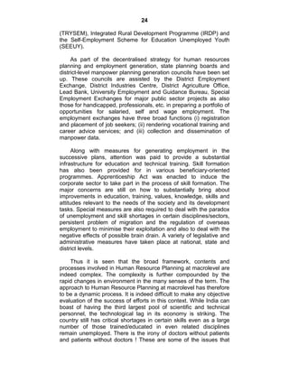 24
(TRYSEM), Integrated Rural Development Programme (IRDP) and
the Self-Employment Scheme for Education Unemployed Youth
(SEEUY).
As part of the decentralised strategy for human resources
planning and employment generation, state planning boards and
district-level manpower planning generation councils have been set
up. These councils are assisted by the District Employment
Exchange, District Industries Centre, District Agriculture Office,
Lead Bank, University Employment and Guidance Bureau, Special
Employment Exchanges for major public sector projects as also
those for handicapped, professionals, etc. in preparing a portfolio of
opportunities for salaried, self and wage employment. The
employment exchanges have three broad functions (i) registration
and placement of job seekers; (ii) rendering vocational training and
career advice services; and (iii) collection and dissemination of
manpower data.
Along with measures for generating employment in the
successive plans, attention was paid to provide a substantial
infrastructure for education and technical training. Skill formation
has also been provided for in various beneficiary-oriented
programmes. Apprenticeship Act was enacted to induce the
corporate sector to take part in the process of skill formation. The
major concerns are still on how to substantially bring about
improvements in education, training, values, knowledge, skills and
attitudes relevant to the needs of the society and its development
tasks. Special measures are also required to deal with the paradox
of unemployment and skill shortages in certain disciplines/sectors,
persistent problem of migration and the regulation of overseas
employment to minimise their exploitation and also to deal with the
negative effects of possible brain drain. A variety of legislative and
administrative measures have taken place at national, state and
district levels.
Thus it is seen that the broad framework, contents and
processes involved in Human Resource Planning at macrolevel are
indeed complex. The complexity is further compounded by the
rapid changes in environment in the many senses of the term. The
approach to Human Resource Planning at macrolevel has therefore
to be a dynamic process. It is indeed difficult to make any objective
evaluation of the success of efforts in this context. While India can
boast of having the third largest pool of scientific and technical
personnel, the technological lag in its economy is striking. The
country still has critical shortages in certain skills even as a large
number of those trained/educated in even related disciplines
remain unemployed. There is the irony of doctors without patients
and patients without doctors ! These are some of the issues that
 