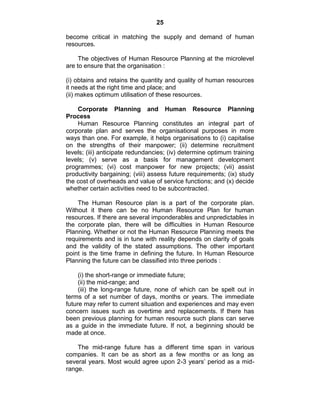 25
become critical in matching the supply and demand of human
resources.
The objectives of Human Resource Planning at the microlevel
are to ensure that the organisation :
(i) obtains and retains the quantity and quality of human resources
it needs at the right time and place; and
(ii) makes optimum utilisation of these resources.
Corporate Planning and Human Resource Planning
Process
Human Resource Planning constitutes an integral part of
corporate plan and serves the organisational purposes in more
ways than one. For example, it helps organisations to (i) capitalise
on the strengths of their manpower; (ii) determine recruitment
levels; (iii) anticipate redundancies; (iv) determine optimum training
levels; (v) serve as a basis for management development
programmes; (vi) cost manpower for new projects; (vii) assist
productivity bargaining; (viii) assess future requirements; (ix) study
the cost of overheads and value of service functions; and (x) decide
whether certain activities need to be subcontracted.
The Human Resource plan is a part of the corporate plan.
Without it there can be no Human Resource Plan for human
resources. If there are several imponderables and unpredictables in
the corporate plan, there will be difficulties in Human Resource
Planning. Whether or not the Human Resource Planning meets the
requirements and is in tune with reality depends on clarity of goals
and the validity of the stated assumptions. The other important
point is the time frame in defining the future. In Human Resource
Planning the future can be classified into three periods :
(i) the short-range or immediate future;
(ii) the mid-range; and
(iii) the long-range future, none of which can be spelt out in
terms of a set number of days, months or years. The immediate
future may refer to current situation and experiences and may even
concern issues such as overtime and replacements. If there has
been previous planning for human resource such plans can serve
as a guide in the immediate future. If not, a beginning should be
made at once.
The mid-range future has a different time span in various
companies. It can be as short as a few months or as long as
several years. Most would agree upon 2-3 years‘ period as a mid-
range.
 