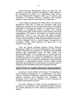 4
Human Resource Management derives its origin from the
practices of the earlier personnel management, which assisted in
the management of people in an organisation setup. Human
Resource Management leverages setting up the systems and
procedures for ensuring efficiency, controlling and providing
equality of opportunities for all working for the organisation.
Human Resource Management (HRM) differs from Personnel
Management (PM) both in scope and orientation. HRM views
people as an important source or asset to be used for the benefit of
organisations, employees and society. It is emerging as a distinct
philosophy of management aiming at policies that promote
mutuality-mutual goals, mutual respect, mutual rewards and mutual
responsibilities. The belief is that policies of mutuality will elicit
commitment, which in turn, will yield both better economic
performance and greater Human Resource Development (HRD).
Though a distinct philosophy, HRM cannot be treated in isolation. It
is being integrated into the overall strategic management of
businesses. Further, HRM represents the latest term in the
evolution of the subject.
There are several similarities between Human Resource
Management (HRM) and Personnel Management (PM) (a) Both
models emphasise the importance of integrating personnel/HRM
practices with organisational goals. (b) Both models vest
Personnel/HRM firmly in line management. (c) Human Resource
Management (HRM) and Personnel Management (PM) both
models emphasise the importance of individuals fully developing
their abilities for their own personal satisfaction to make their best
contribution to organisational success. (d) Both models identify
placing the right people into the right jobs as an important means of
integrating personnel/HRM practice with organisational goals.
OBJECTIVES OF HUMAN RESOURCE MANAGEMENT
According to Scott, Clothier and Spriegal, ―The objectives of
Human Resource Management, in an organisation, is to obtain
maximum individual development, desirable working relationships
between employers and employees and employees and
employees, and to affect the moulding of human resources as
contrasted with physical resources‖.
The basic objective of human resource management is to
contribute to the realisation of the organisational goals. However,
the specific objectives of human resource management are as
follows :
 