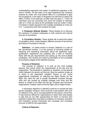 42
contemplating expansion and needs 10 additional engineers in the
next 6 months. On the basis of its past experience the company
predicts as under: We must extend offers to 2 candidates to gain
one acceptance. If we need 10 engineers we will have to extend 20
offers. Further, if the interview -to-offer ratio has been 3 : 2 then 30
interviews must be conducted and since the invitees to interview
ratio is 4: 3 then as many as 40 candidates must be invited. Finally,
if contacts or leads required to find suitable candidates to invite are
in 6 : 1 proportions then 240 contacts be made.
3. Employee Attitude Studies: These studies try to discover
the reactions of present employees to both external and internal
sources of recruitment.
4. Correlation Studies: These studies tell us about the extent
of correlation which, exists between different sources of recruitment
and factors of success on the job.
Selection : To select means to choose. Selection is a part of
the recruitment function. It is the process of choosing people by
obtaining and assessing information about the applicants (age,
qualification, experience and qualities) with a view of matching
these with the job requirements and picking up the most suitable
candidates. The choices are made by elimination of the unsuitable
at successive stages of the selection process.
Purpose of Selection
The purpose of selection is to pick up the most suitable
persons who would match the requirements of the job and the
organization. The emphasis in selection is, therefore, on the optimal
match between the person and the job. Now the question arises as
to which is the dependent variable? Person or job. Some
organizations emphasize on selecting the Right Person for the
Right Job. Here the Job is usually considered constant (through
Jobs and Job context do undergo changes over time) and the
person is sought to be fitted into the job. Creative and innovative
organizations, instead, seek to find the Right Job for Right Person.
A secondary objective in selection could be to choose the best
person available. However, there could be a real problem with such
an objective if the Job is not appropriate for the person concerned.
It may become difficult for organizations to retain their best people
in jobs that do not offer opportunities for them to harness their
potential; instead they may lead to problems of monotony, boredom
and frustration among Individuals and increased and increased
turnover of staff for the organization.
Criteria of Selection
 