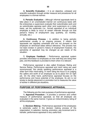 50
4. Scientific Evaluation : It is an objective, unbiased and
scientific evaluation through similar measure and procedures for all
employees in a formal manner.
5. Periodic Evaluation : Although informal appraisals tend to
take place in an unscheduled manner (on continuous) basis with
the enterprises a supervisors evaluate their subordinates work and
as subordinates appraise each other rand supervisors on a daily
basis, yet the systematic (i.e., formal) appraisal of an individual
employee is likely to occur at certain intervals through out that
person‘s history of employment (say quarterly, six monthly,
annually, etc.)
6. Continuous Process : In addition to being periodic
performance usually is an ongoing process. It means that
appraisals are regularly scheduled and are not dumped on the
employee on whimsical dates without relevance. The process has
not been broken in person‘s history of employment however, the
periodicity of appraisal may be changed as per needs of the
situation.
7. Employee Feedback : Performance appraisal system
provides information to employees on how well they are doing their
jobs, and this feedback is provided to them when it is relevant.
Performance appraisal is also called Employee Rating and
Service Rating. Performance appraisal and merit rating are used
synonymously. But strictly speaking performance appraisal is a
wider term than merit-rating. In merit rating the focus is on judging
the calibre and worth of an employee so as to place him on right
job. On the other hand, performance appraisal focuses on the
performance and future potential of the employee. Its aim is not
simply to decide placement or promotion but to measures the value
of worker in different job situations.
PURPOSE OF PERFORMANCE APPRAISAL
The following are the main purposes of performance appraisal.
1. Appraisal Procedure : It provides a common and unified
measure of performance appraisal, so that all employee are
evaluated in the same manner. It gives an indiscriminatory rating of
all the employees.
2. Decision Making : Performance appraisal of the employees
is extremely useful in the decision making process of the
organization. In selection, training, promotion, pay increment and in
transfer, performance appraisal is very useful tool.
 