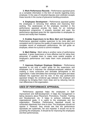51
3. Work Performance Records : Performance appraisal gives
us a complete information in the form of records regarding every
employee. In the case of industrial disputes even arbitrator accepts
these records in the course of grievance handling procedure.
4. Employees Development : Performance appraisal guides
the employees in removing their defects and improving their
working. The weaknesses of the employee recorded in the
performance appraisal provide the basis for an individual
development programme. If properly recorded and used, the
performance appraisal gives the fair opportunities to employees to
correct and rectify their mistakes.
5. Enables Supervisors to be More Alert and Competent :
Performance appraisal enables supervisor to be more alert and
competent and to improve the quality of supervision by giving him a
complete record of employee's performance. He can guide an
employee, where he is prone to commit mistakes.
6. Merit Rating : Merit rating is another name of performance
appraisal, it gives supervisors a more effective tool for rating their
personnel. It enables them to make more careful analysis of
employee's performance and make them more productive and
useful.
7. Improves Employer Employee Relations : Performance
appraisal is not only a useful guide for the supervisors and
employees but it improves the employer-employee relations by
creating a more conductive and amicable atmosphere in the
organization. It also stimulates free exchange of thoughts and ideas
between the supervisor and his men. In this way performance
appraisal bridges the emotional gap between the employer and
employee by bringing them more close and by reducing man-to-
man differences in the organization.
USES OF PERFORMANCE APPRAISAL
Performance appraisal helps the employees in Self-
improvement and Self-development. It helps the management in
taking decisions about Placement, Promotions, Transfer, Training
and Development, etc. It helps to achieve individual and
organisational goals. It is useful to the employees and the
organisation. Therefore, Performance Appraisal should be
conducted objectively from time to time. The employees should not
oppose it. However, they should see that the performance
appraisals are systematic, fair and impartial. It should not be for
punishing the employees. It should be for improving the employees
and their performances.
 