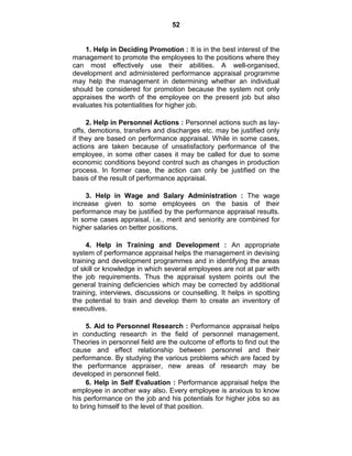 52
1. Help in Deciding Promotion : It is in the best interest of the
management to promote the employees to the positions where they
can most effectively use their abilities. A well-organised,
development and administered performance appraisal programme
may help the management in determining whether an individual
should be considered for promotion because the system not only
appraises the worth of the employee on the present job but also
evaluates his potentialities for higher job.
2. Help in Personnel Actions : Personnel actions such as lay-
offs, demotions, transfers and discharges etc. may be justified only
if they are based on performance appraisal. While in some cases,
actions are taken because of unsatisfactory performance of the
employee, in some other cases it may be called for due to some
economic conditions beyond control such as changes in production
process. In former case, the action can only be justified on the
basis of the result of performance appraisal.
3. Help in Wage and Salary Administration : The wage
increase given to some employees on the basis of their
performance may be justified by the performance appraisal results.
In some cases appraisal, i.e., merit and seniority are combined for
higher salaries on better positions.
4. Help in Training and Development : An appropriate
system of performance appraisal helps the management in devising
training and development programmes and in identifying the areas
of skill or knowledge in which several employees are not at par with
the job requirements. Thus the appraisal system points out the
general training deficiencies which may be corrected by additional
training, interviews, discussions or counselling. It helps in spotting
the potential to train and develop them to create an inventory of
executives.
5. Aid to Personnel Research : Performance appraisal helps
in conducting research in the field of personnel management.
Theories in personnel field are the outcome of efforts to find out the
cause and effect relationship between personnel and their
performance. By studying the various problems which are faced by
the performance appraiser, new areas of research may be
developed in personnel field.
6. Help in Self Evaluation : Performance appraisal helps the
employee in another way also. Every employee is anxious to know
his performance on the job and his potentials for higher jobs so as
to bring himself to the level of that position.
 