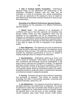 53
7. Help in Creating Healthy Competition : Performance
appraisal brings out the deficiencies and shortcomings of the
employees. Discussions between rater and rates may be
conducted in a spirit of co-operation and mutual understanding.
This gives an opportunity to the employer to have an insight on
their performance and to take corrective measures to improve upon
their performance.
Essentials of an Effective Performance Appraisal System :
The following are the essentials of an effective Performance
Appraisal System :
1. Mutual Trust : The existence of an atmosphere of
confidence and trust so that both supervisor and employee may
discuss matters frankly and offer suggestions which may be
beneficial for the organisation and for an improvement of the
employee. An atmosphere of mutual trust and confidence should be
created in the organisation before introducing the appraisal system.
Such an atmosphere is necessary for frank discussion of appraisal.
It also helps to obtain the faith of employees in the appraisal
system.
2. Clear Objectives : The objectives and uses of performance
appraisal should be made clear and specific. The objectives should
be relevant, timely and open. The supervisor must very thoroughly
evaluate the employee‘s performance so that he is capable of
meeting challenges about his ratings of his subordinate.
3. Standardisation : Well-defined performance factors and
criteria should be developed. These factors as well as appraisal
form, procedures and techniques should be standardised. It will
help to ensure uniformity and comparison of ratings. The appraisal
techniques should measure what they are supposed to measure.
These should also be easy to administer and economical to use.
The appraisal system should be performance based and uniform.
Employees should be made fully aware of performance standards
and should be involved in setting the standards.
4. Training : Evaluators should be given training in philosophy
and techniques of appraisal. They should be provided with
knowledge and skills in documenting appraisals, conducting post
appraisal interviews, rating errors, etc.
5. Job Relatedness : The evaluators should focus attention on
job-related behaviour and performance of employees. The results
of performance rather than personality traits should be given due
weight. Suggestions for improvement should be directed towards
the objective facts of the job (such as work schedules, output,
reports completed, sales made, losses incurred, profits earned,
 