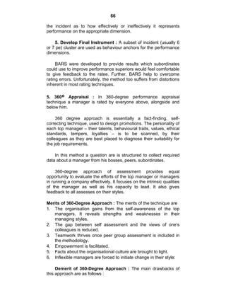 66
the incident as to how effectively or ineffectively it represents
performance on the appropriate dimension.
5. Develop Final Instrument : A subset of incident (usually 6
or 7 pe) cluster are used as behaviour anchors for the performance
dimensions.
BARS were developed to provide results which subordinates
could use to improve performance superiors would feel comfortable
to give feedback to the ratee. Further, BARS help to overcome
rating errors. Unfortunately, the method too suffers from distortions
inherent in most rating techniques.
5. 360o Appraisal : In 360-degree performance appraisal
technique a manager is rated by everyone above, alongside and
below him.
360 degree approach is essentially a fact-finding, self-
correcting technique, used to design promotions. The personality of
each top manager – their talents, behavioural traits, values, ethical
standards, tempers, loyalties – is to be scanned, by their
colleagues as they are best placed to diagnose their suitability for
the job requirements.
In this method a question are is structured to collect required
data about a manager from his bosses, peers, subordinates.
360-degree approach of assessment provides equal
opportunity to evaluate the efforts of the top manager or managers
in running a company effectively. It focuses on the intrinsic qualities
of the manager as well as his capacity to lead. It also gives
feedback to all assesses on their styles.
Merits of 360-Degree Approach : The merits of the technique are
1. The organisation gains from the self-awareness of the top
managers. It reveals strengths and weaknesses in their
managing styles.
2. The gap between self assessment and the views of one‘s
colleagues is reduced.
3. Teamwork thrives once peer group assessment is included in
the methodology.
4. Empowerment is facilitated.
5. Facts about the organisational culture are brought to light.
6. Inflexible managers are forced to initiate change in their style:
Demerit of 360-Degree Approach : The main drawbacks of
this approach are as follows :
 