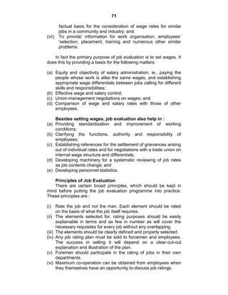 71
factual basis for the consideration of wage rates for similar
jobs in a community and industry; and
(vii) To provide‘ information for work organisation, employees‘
‗selection, placement, training and numerous other similar
problems.
In fact the primary purpose of job evaluation is to set wages. It
does this by providing a basis for the following matters:
(a) Equity and objectivity of salary administration, ie., paying the
people whose work is alike the same wages, and establishing
appropriate wage differentials between jobs calling for different
skills and responsibilities;
(b) Effective wage and salary control;
(c) Union-management negotiations on wages; and
(d) Comparison of wage and salary rates with those of other
employees.
Besides setting wages, job evaluation also help in :
(a) Providing standardisation and improvement of working
conditions;
(b) Clarifying the functions, authority and responsibility of
employees;
(c) Establishing references for the settlement of grievances arising
out of individual rates and for negotiations with a trade union on
internal wage structure and differentials;
(d) Developing machinery for a systematic reviewing of job rates
as job contents change; and
(e) Developing personnel statistics.
Principles of Job Evaluation
There are certain broad principles, which should be kept in
mind before putting the job evaluation programme into practice.
These principles are :
(i) Rate the job and not the man. Each element should be rated
on the basis of what the job itself requires.
(ii) The elements selected for, rating purposes should be easily
explainable in terms and as few in number as will cover the
necessary requisites for every job without any overlapping.
(iii) The elements should be clearly defined and properly selected.
(iv) Any job rating plan must be sold to forcemen and employees.
The success in selling it will depend on a clear-cut-cut
explanation and illustration of the plan.
(v) Foremen should participate in the rating of jobs in their own
departments.
(vi) Maximum co-operation can be obtained from employees when
they themselves have an opportunity to discuss job ratings.
 