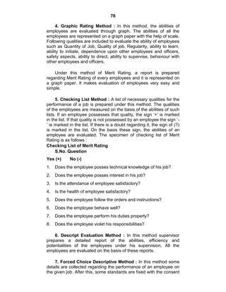 76
4. Graphic Rating Method : In this method, the abilities of
employees are evaluated through graph. The abilities of all the
employees are represented on a graph paper with the help of scale.
Following qualities are included to evaluate the ability of employees
such as Quantity of Job, Quality of job, Regularity, ability to learn,
ability to initiate, dependence upon other employees and officers,
safety aspects, ability to direct, ability to supervise, behaviour with
other employees and officers.
Under this method of Merit Rating, a report is prepared
regarding Merit Rating of every employees and it is represented on
a graph paper. It makes evaluation of employees very easy and
simple.
5. Checking List Method : A list of necessary qualities for the
performance of a job is prepared under this method. The qualities
of the employees are measured on the basis of the abilities of such
lists. If an employee possesses that quality, the sign ‗+‘ is marked
in the list. If that quality is not possessed by an employee the sign ‗-
‘ is marked in the list. If there is a doubt regarding it, the sign of (?)
is marked in the list. On the basis these sign, the abilities of an
employee are evaluated. The specimen of checking list of Merit
Rating is as follows :
Checking List of Merit Rating
S.No. Question
Yes (+) No (-)
1. Does the employee posses technical knowledge of his job?
2. Does the employee posses interest in his job?
3. Is the attendance of employee satisfactory?
4. Is the health of employee satisfactory?
5. Does the employee follow the orders and instructions?
6. Does the employee behave well?
7. Does the employee perform his duties properly?
8. Does the employee violet his responsibilities?
6. Descript Evaluation Method : In this method supervisor
prepares a detailed report of the abilities, efficiency and
potentialities of the employees under his supervision. All the
employees are evaluated on the basis of these reports.
7. Forced Choice Descriptive Method : In this method some
details are collected regarding the performance of an employee on
the given job. After this, some standards are fixed with the consent
 