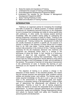 79
3. Study the needs and importance of Training
4. Understand the concept of Training and Development
5. Know Management Development Programme (MDP)
6. Understand the requites for the Success of Management
Development Programme (MDP)
7. Study Training Practices in India
8. Make and evaluation of Training Facilities
INTRODUCTION
Training is an organised activity for increasing the knowledge
and skills of people for a definite purpose. It involves systematic
procedures for transferring technical know-how to the employees
so as to increase their knowledge and skills for doing specific jobs
with proficiency. In other words, the trainees acquire technical
knowledge, skills and problem solving ability by undergoing the
training programme. According to Edwin B. Flippo, ―Training is the
act of increasing the knowledge and skills of an employee for doing
a particular job‖. Training involves the development of skills that
are usually necessary to perform a specific job. Its purpose is to
achieve a change in the behavior of those trained and to enable
them to do; their jobs better. Training makes newly appointed
workers fully productive in the minimum of time. Training is equally
necessary for the old employees whenever new machines and
equipment are introduced and/or there is a change in the
techniques of doing the things. In fact, training is a continuous
process. It does not stop anywhere. The managers are
continuously engaged in training their subordinates. They should
ensure that any training programme should attempt to bring about
positive Changes in the (i) Knowledge, (ii) skills, and (iii) attitudes of
the workers. The purpose of training is to bring about improvement
in the performance of work. It includes the learning of such
techniques as are required for the better performance of definite
tasks.
The objective of training is to achieve a change in the
behavioor of those trained. In the industrial situation, this means
that the trainees acquires new techniques skills, problems solving
abilities and develop proper, work attitude. The trainees apply the
newly acquired knowledge on the job in such a way as to keep
them in the achievement of organisational goals and targets.
Training is a necessary activity in all organisations, It plays a large
part in determining the effectiveness and efficiency of the
organisation. Training is must for .all. A training programme
enables the trainee to achieve the reasonable level of acceptable
performance. To achieve improved performance and increase in
productivity, quality and profitability. Change Organisational climate
and culture, to improve health and safety and Possibility and
personal growth and development.
 
