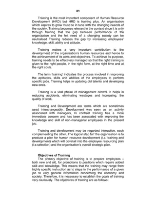 81
Training is the most important component of Human Resource
Development (HRD) but HRD is training plus. An organisation
which aspires to grow must be in tune with the changing neecds of
the society. Training becomes relevant in the context since it is only
through training that the gap between performance of the
organization and the felt need of a changing society can be
neutralised Training reduces the gap by increasing employees‘
knowledge, skill, ability and attitude.
Training makes a very important contribution to the
development of the organisation‘s human resources and hence to
the achievement of its aims and objectives. To achieve its purpose,
training needs to be effectively managed so that the right training is
given to the right people, in the right form, at the right time and at
the right costs.
The term ‗training‘ indicates the process involved in improving
the aptitudes, skills and abilities of the employees to perform
specific jobs. Training helps in updating old talents and developing
new ones.
Training is a vital phase of management control. It helps in
reducing accidents, eliminating wastages and increasing, the
quality of work.
Training and Development are terms which are sometimes
used interchangeably. Development was seen as an activity
associated with managers, In contrast training has a more
immediate concern and has been associated with improving the
knowledge and skill of non-managerial employees in the present
job.
Training and development may be regarded interactive, each
complementing the other. The logical step for‘ the organisation is to
produce a plan for human resource development (i.e. training and
development) which will dovetail into the employee resourcing plan
(i.e.selection) and the organisation‘s overall strategic plan.
Objectives of Training
The primary objective of training is to prepare employees –
both new and old, for promotions to positions which require added
skill and knowledge. This means that the training may range from
highly specific instruction as to steps in the performance of a given
job to very general information concerning the economy and
society. Therefore, it is necessary to establish the goals of training
very cautiously. The objectives of training are as follows :
 