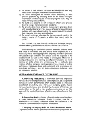 82
(i) To impart to new entrants the basic knowledge and skill they
need for an intelligent performance of definite tasks;
(ii) To assist employees to function more effectively in their
present positions by exposing them to the latest concepts,
information and techniques and developing the skills, they will
need in their particular fields;
(iii) To build up a second line of competent officers and prepare
them to occupy more responsible positions;
(iv) To broaden the minds of senior managers by providing them
with opportunities for an inter-change of experiences within and
outtside with a view to correcting the narrowness of the outlook
that may arise from over-specialisation;
(v) To impart customer education for the purpose of meeting the
training needs of Corporations which deal mainly with the
public.
In a nutshell, the objectives of training are ―to bridge the gap
between existing performance ability and desired performance.‖
Since training is a continuous process and not a oneshot affair,
and since it consumes time and entails much expenditure, it is
necessary that a training programme or policy should be prepared
with great thought and care, for it should serve the purposes of the
establishment as well as the needs of employees. Moreover, it
must guard against over-training, use of poor instructors, too much
training on skills which are unnecessary for a particular job,
imitation of other company training programmes, misuse of testing
techniques, inadequate tools and equipment, and overreliance on
one single technique – e.g., on slides, pictures on lecturers – and
not enough on practice.
NEED AND IMPORTANCE OF TRAINING
1. Increasing Productivity : Instruction can help employees
increase their level of performance on their present job assignment.
Increased human performance often directly leads to increased
operational productivity and increased company profit. Again,
increased performance and productivity, because of training, are
most evident on the part of new employees who are not yet fully
aware of the most efficient and effective ways of performing their
jobs.
2. Improving Quality : Better informed workers are less likely
to make operational mistakes. Quality increases may be in
relationship to a company product or service, or in reference to the
intangible organisational employment atmosphere.
3. Helping a Company Fulfil its Future Personnel Needs :
Organisations that have a good internal educational programme will
 