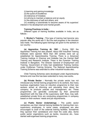 89
(i) learning and gaining knowledge
(ii) the quest of excellence
(iii) tolerance of mistakes
(iv) striving to maintain a balance and an equity
(v) the discovery of self and others; and
(vi) enabling a subordinate to become aware of his superiors‘
interest in his development and mental growth.
Training Practices in India :
Different types of training facilities available in India, are as
follows :
1. Worker’s Training : This type of training had become very
popular after the world war II. But the real progress in the direction
was made. The following types trainings are given to the workers in
our country :
(a) Apprentice Training At, 1961 : During 1961 the
Apprentice Training Act was passed. About 550 Industrial Training
Institutes were opened. More than 300 centres were set up
established for Apprenticeship Training. There is a Advanced
Training Institute in Chennai and Kolkatta has the Central Staff
Training and Research Institute. There is the Foreman Training
Institute in Bangalore. The Director General of Employment and
Training, Government of India had established Training Centres
under Craftsman Training Scheme. The National Apprenticeship
Training Scheme was extended to other industrial houses also.
Child Training Schemes were developed under Apprenticeship
Scheme and now this has been extended to many new works.
(b) Private Sector : Normally the private sector has not
introduced any formal training programme to its workers. But many
business organisation have an induction programme to their new
workers aimed at informing and educating them about the
company, its products policies and management, etc. These
programmes are generally conducted by their personnel
department with the help of the supervisory staff. Now, may well-
established private firms are conducting programmes in company
based on their workers‘ needs and job requirements.
(c) Public Sector Undertakings : The public sector
companies use their internal training facilities for training their non-
supervisory employees. In some cases, employees are also
encouraged to avail of the external training facilities. Sometimes
they sponsor their candidature and meet the costs also. Some
public sector organistions such as banks, insurance etc., have
started well-organised training programme.
 