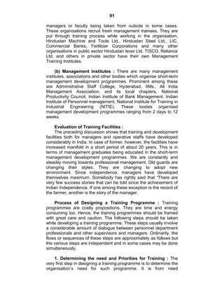 91
managers or faculty being taken from outside in some cases.
These organisations recruit fresh management trainees. They are
put through training process while working in the organisation,
Hindustan Machine and Tools Ltd., Hindustan Steel Ltd., LIC,
Commercial Banks, Fertilizer Corporations and many other
organisations in public sector Hindustan lever Ltd. TISCO, Reliance
Ltd. and others in private sector have their own Management
Training Institutes.
(b) Management Institutes : There are many management
institutes, associations and other bodies which organise short-term
management development programmes. Prominent among these
are Administrative Staff College, Hyderabad, IIMs., All India
Management Association, and its local chapters, National
Productivity Council, Indian Institute of Bank Management. Indian
Institute of Personnel management, National Institute for Training in
Industrial Engineering (NITIE). These bodies organised
management development programmes ranging from 2 days to 12
weeks.
Evaluation of Training Facilities :
The preceding discussion shows that training and development
facilities both for managers and operative staffs have developed
considerably in India. In case of former, however, the facilities have
increased manifold in a short period of about 20 years. This is in
terms of management graduates being educated in the short-term
management development programmes. We are constantly and
steadily moving towards professional management. Old guards are
changing their styles. They are changing to adopt new
environment. Since independence, managers have developed
themselves maximum. Somebody has rightly said that ―There are
very few success stories that can be told since the achievement of
Indian Independence. If one among these exception is the record of
the farmer, another is the story of the manager.
Process of Designing a Training Programme : Training
programmes are costly propositions. They are time and energy
consuming too. Hence, the training programmes should be framed
with great care and caution. The following steps should be taken
while developing a training programme. These steps usually involve
a considerable amount of dialogue between personnel department
professionals and other supervisors and managers. Ordinarily, the
flows or sequences of these steps are approximately as follows but
the various steps are independent and in some cases may be done
simultaneously.
1. Determining the need and Priorities for Training : The
very first step in designing a training programme is to determine the
organisation‘s need for such programme. It is from need
 