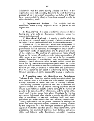 92
assessment that the entire training process will flow. If the
organisation does not accurately determine its need, the training
process will be in apropriately undertaken. Mc-Guhee and Thayer
have recommended the following three-steps approach in order to
determine training need :
(a) Organisational Analysis : This analysis basically
determines where training emphasis shold be placed in the
organisation.
(b) Man Analysis : It is used to determine who needs to be
taining and what skills an dknowledge orattitudes should be
augmented or improved.
(c) Operational Analysist : It assists to decide what the
training should consist of, requiring a study of what a person should
be taught if he is to perform his task with maximum effectiveness.
Some of the popular methods to assess the training needs of
employees in a company include observation and analysis of job
performance. In each company, the management should analyse
organistation needs, job specifications and the present skill levels
of the employees. The analysis of organisational needs should
focus on the number of employees with various combinations of
skills needed at each level and in every part of the firm for specific
periods. Regarding job specifications, many organisations have
written job specifications that define the skills needed for each job
in the firm. By carefully examining these specifications, the human
resources staff can obtain a clear idea of the nature of skills needed
for each job. Then, an analysis of worker skills and qualifications
from his personal file can assist in determining training needs.
Similarly training needs can be assessed for a group of employees.
2. Translating needs into Objectives and Establishing
Training Goals : Once the training needs have determined, the
next important step is to translate the skills needed into specific
training objectives or desired outcomes of training objectives.
These training objectives or goals are then used to determine the
specific courses that will be offered. Training objectives should
include such matters as specific skills to be taught, the number of
people to be trained and from which units, and the period within
which such training should take place. Objectives for training
programme that do not relate directly to specific job skills should
also be considered for example, employee health and safety
guidelines, promotion opportunities and self-study opportunities.
Training objectives include the general content of the training to be
given. The most frequently adopted objectives or training subjects
by the companies are : new employee orientation, performance
appraisal, leadership, selection process, interpersonal skills, word
processing, new equipment operation, team building, delegation
skills, and listening skills. Sometimes, orientation regarding
 