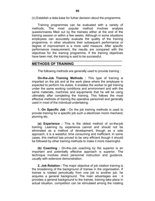 95
(v) Establish a data base for futher decision about the programme.
Training programmes can be evaluated with a variety of
methods. The most popular method involves analysis
questionnaires filled out by the trainees either at the end of the
training session or within a few weeks. Although in some situations
employees can accurately evaluate the quality of the training
programme, in other situations their subsequent performance or
degree of improvement is a more valid measure. After specific
performance measurement, the results are compared with the
objectives for the training programme. If the training objectives
have been met, the training is said to be successful.
METHODS OF TRAINING
The following methods are generally used to provide training :
On-the-Job Training Methods : This type of training is
imparted on the job and at the work place where the employee is
expected to perform his duties. It enables the worker to get training
under the same working conditions and environment and with the
same materials, machines and equipments that he will be using
ultimately after completing the training. This follows the most
effective methods of training the operative personnel and generally
used in most of the individual undertaking.
1. On Specific Job : On the job training methods is used to
provide training for a specific job such a electrician moror mechanic
pluming etc.
(a) Experience : This is the oldest method of on-the-job
training. Learning by experience cannot and should not be
eliminated as a method of development, though as a sole
approach, it is a wasteful, time consuming and inefficient. In some
cases, this method bas proved to be very efficient though it should
be followed by other training methods to make it more meaningful.
(b) Coaching : On-the-Job coaching by the superior is an
important and potentially effective approach is superior. The
technique involves direct personnel instruction and guidance,
usually with extensive demonstration.
2. Job Rotation : The major objective of job rotation training is
the broadening of the background of trainee in the organisation. If
trainee is rotated periodically from one job to another job, he
acquires a general background. The main advantages are : it
provides a general background to the trainee, training take place in
actual situation, competition can be stimulated among the rotating
 