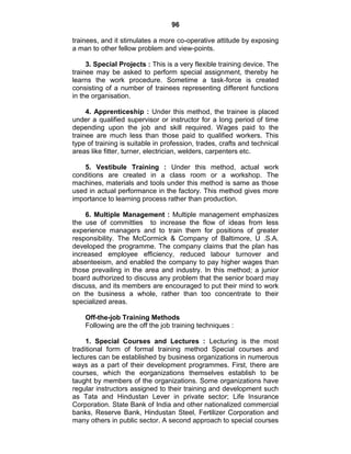 96
trainees, and it stimulates a more co-operative attitude by exposing
a man to other fellow problem and view-points.
3. Special Projects : This is a very flexible training device. The
trainee may be asked to perform special assignment, thereby he
learns the work procedure. Sometime a task-force is created
consisting of a number of trainees representing different functions
in the organisation.
4. Apprenticeship : Under this method, the trainee is placed
under a qualified supervisor or instructor for a long period of time
depending upon the job and skill required. Wages paid to the
trainee are much less than those paid to qualified workers. This
type of training is suitable in profession, trades, crafts and technical
areas like fitter, turner, electrician, welders, carpenters etc.
5. Vestibule Training : Under this method, actual work
conditions are created in a class room or a workshop. The
machines, materials and tools under this method is same as those
used in actual performance in the factory. This method gives more
importance to learning process rather than production.
6. Multiple Management : Multiple management emphasizes
the use of committies to increase the flow of ideas from less
experience managers and to train them for positions of greater
responsibility. The McCormick & Company of Baltimore, U .S.A.
developed the programme. The company claims that the plan has
increased employee efficiency, reduced labour turnover and
absenteeism, and enabled the company to pay higher wages than
those prevailing in the area and industry. In this method; a junior
board authorized to discuss any problem that the senior board may
discuss, and its members are encouraged to put their mind to work
on the business a whole, rather than too concentrate to their
specialized areas.
Off-the-job Training Methods
Following are the off the job training techniques :
1. Special Courses and Lectures : Lecturing is the most
traditional form of formal training method Special courses and
lectures can be established by business organizations in numerous
ways as a part of their development programmes. First, there are
courses, which the eorganizations themselves establish to be
taught by members of the organizations. Some organizations have
regular instructors assigned to their training and development such
as Tata and Hindustan Lever in private sector; Life Insurance
Corporation. State Bank of India and other nationalized commercial
banks, Reserve Bank, Hindustan Steel, Fertilizer Corporation and
many others in public sector. A second approach to special courses
 