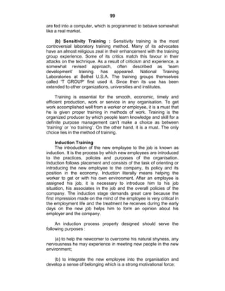 99
are fed into a computer, which is programmed to bebave somewhat
like a real market.
(b) Sensitivity Training : Sensitivity training is the most
controversial laboratory training method. Many of its advocates
have an almost religious zeal in their enhancement with the training
group experience. Some of its critics match this favour in their
attacks on the technique. As a result of criticism and experience, a
somewhat revised approach, often described as ‗team
development‘ training. has appeared. National Training
Laboratories at Bethel U.S.A. The training groups themselves
called ‗T GROUP‘ first used it. Since then its use has been
extended to other organizations, universities and institutes.
Training is essential for the smooth, economic, timely and
efficient production, work or service in any organisation. To get
work accomplished well from a worker or employee, it is a must that
he is given proper training in methods of work. Training is the
organized producer by which people learn knowledge and skill for a
definite purpose management can‘t make a choice as between
‗training‘ or ‗no training‘. On the other hand, it is a must. The only
choice lies in the method of training.
Induction Training
The introduction of the new employee to the job is known as
induction. It is the process by which new employees are introduced
to the practices, policies and purposes of the organisation.
Induction follows placement and consists of the task of orienting or
introducing the new employee to the company, its policy and its
position in the economy. Induction literally means helping the
worker to get or with his own environment. After an employee is
assigned his job, it is necessary to introduce him to his job
situation, his associates in the job and the overall policies of the
company. The induction stage demands great care because the
first impression made on the mind of the employee is very critical in
the employment life and the treatment he receives during the early
days on the new job helps him to form an opinion about his
employer and the company.
An induction process properly designed should serve the
following purposes :
(a) to help the newcomer to overcome his natural shyness, any
nervousness he may experience in meeting new people in the new
environment;
(b) to integrate the new employee into the organisation and
develop a sense of belonging which is a strong motivational force;
 