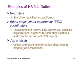 © 2005 Prentice Hall Inc. All rights reserved. 1–12
Examples of HR Job Duties
 Recruiters
– Search for qualified job applicants.
 Equal employment opportunity (EEO)
coordinators
– Investigate and resolve EEO grievances, examine
organizational practices for potential violations,
and compile and submit EEO reports.
 Job analysts
– Collect and examine information about jobs to
prepare job descriptions.
 